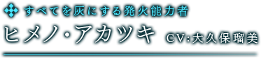 すべてを灰にする発火能力者　ヒメノ・アカツキ　CV:大久保瑠美