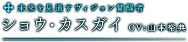 未来を見通すヴィジョン覚醒者　ショウ・カスガイ　CV:山本裕典