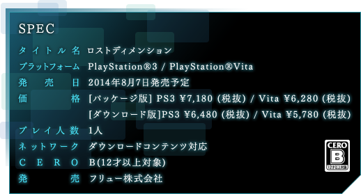 タイトル名「ロストディメンション」プラットフォーム  PlayStation®3 / PlayStation®Vita 発売日  2014年8月7日価格  [パッケージ版] PS3 ¥7,180 (税抜) / Vita ¥6,280 (税抜)[ダウンロード版]PS3 ¥6,480 (税抜) / Vita ¥5,780 (税抜) プレイ人数 1人ネットワーク  ダウンロードコンテンツ対応製作  フリュー株式会社