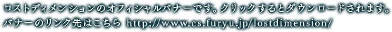 ロストディメンションのオフィシャルバナーです。クリックするとダウンロードされます。バナーのリンク先はこちら http://www.cs.furyu.jp/lostdimension/