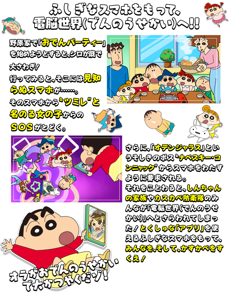 ふしぎなスマホをもって、電脳世界でんのうせいかいへ!! 野原家で「おでんパーティー」を始めようとすると、シロが庭で大さわぎ！行ってみると、そこには見知らぬスマホが……。そのスマホから〝ツミレ″と名のる女の子からのＳＯＳがとどく。 さらに、「オデンジャラス」というそしきのボス〝ナベスキー・コンニャック″からスマホをわたすように要求される。それをことわると、しんちゃんの家族やカスカベ防衛隊のみんなが『電脳世界（でんのうせかい）』へとさらわれてしまった！とくしゅな「アプリ」を使えるふしぎなスマホをもって、みんなを、そして、かすかべをすくえ！