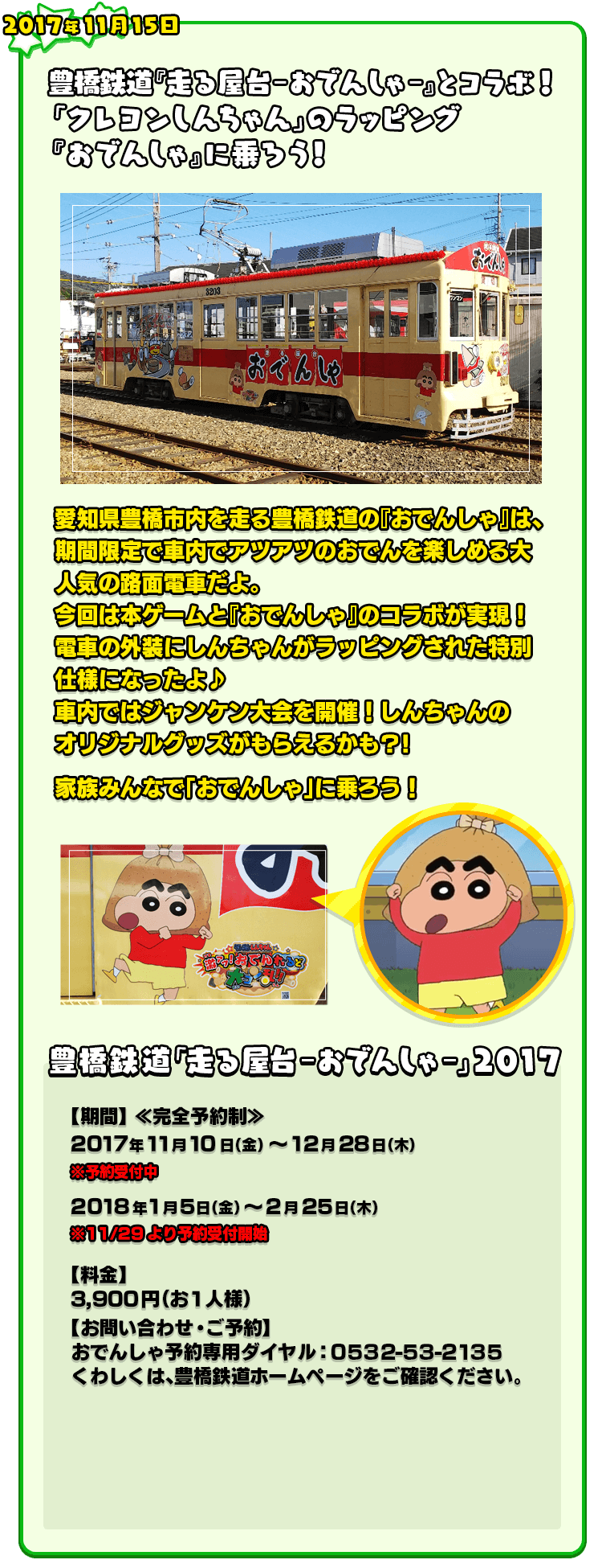 2017年11月15日 豊橋鉄道『走る屋台－おでんしゃ－』とコラボ！「クレヨンしんちゃん」のラッピング『おでんしゃ』に乗ろう！ 愛知県豊橋市内を走る豊橋鉄道の『おでんしゃ』は、期間限定で車内でアツアツのおでんを楽しめる大人気の路面電車だよ。今回は本ゲームと『おでんしゃ』のコラボが実現！電車の外装にしんちゃんがラッピングされた特別仕様になったよ♪車内ではジャンケン大会を開催！しんちゃんのオリジナルグッズがもらえるかも?!家族みんなで「おでんしゃ」に乗ろう！ 豊橋鉄道「走る屋台－おでんしゃ－」2017 【期間】 ≪完全予約制≫ 2017年11月10日（金） ～12月28日（木） ※予約受付中 2018年1月5日（金） ～2月25日（木） ※11/29より予約受付開始 【料金】3,900円（お1人様）【お問い合わせ・ご予約】おでんしゃ予約専用ダイヤル：０５３２-５３-２１３５くわしくは、豊橋鉄道ホームページをご確認ください。