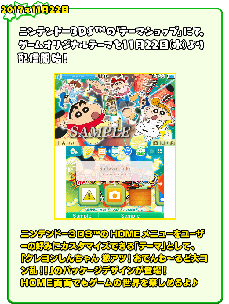 2017年11月22日 ニンテンドー３ＤＳ™の「テーマショップ」にて、ゲームオリジナルテーマを11月22日(水）より配信開始！ ニンテンドー３ＤＳ™のHOMEメニューをユーザーの好みにカスタマイズできる「テーマ」として、 「クレヨンしんちゃん 激アツ！おでんわ～るど大コン乱！！」のパッケージデザインが登場！ HOME画面でもゲームの世界を楽しめるよ♪