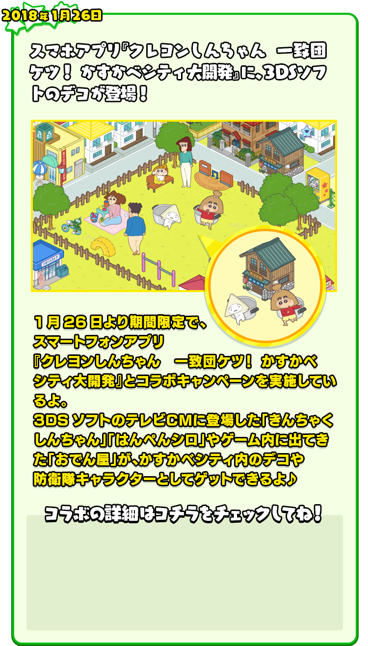 2018年1月26日 スマホアプリ『クレヨンしんちゃん　一致団ケツ！ かすかべシティ大開発』に、3DSソフトのデコが登場！ 1月26日より期間限定で、スマートフォンアプリ『クレヨンしんちゃん　一致団ケツ！ かすかべシティ大開発』とコラボキャンペーンを実施しているよ。3DSソフトのテレビＣＭに登場した「きんちゃくしんちゃん」「はんぺんシロ」やゲーム内に出てきた「おでん屋」が、かすかべシティ内のデコや防衛隊キャラクターとしてゲットできるよ♪ コラボの詳細はコチラをチェックしてね！