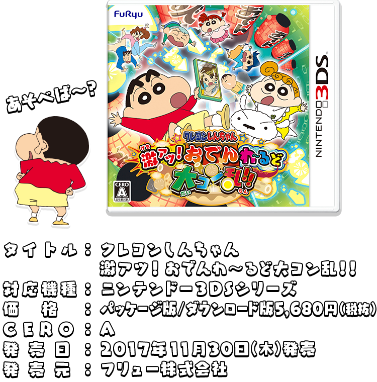 タイトル：クレヨンしんちゃん激アツ！おでんわ～るど大コン乱！！ 対応機種：ニンテンドー３DSシリーズ 価格：パッケージ版/ダウンロード版5,680円(税抜) CERO：A 発売日：2017年11月30日 発売 発売元：フリュー株式会社