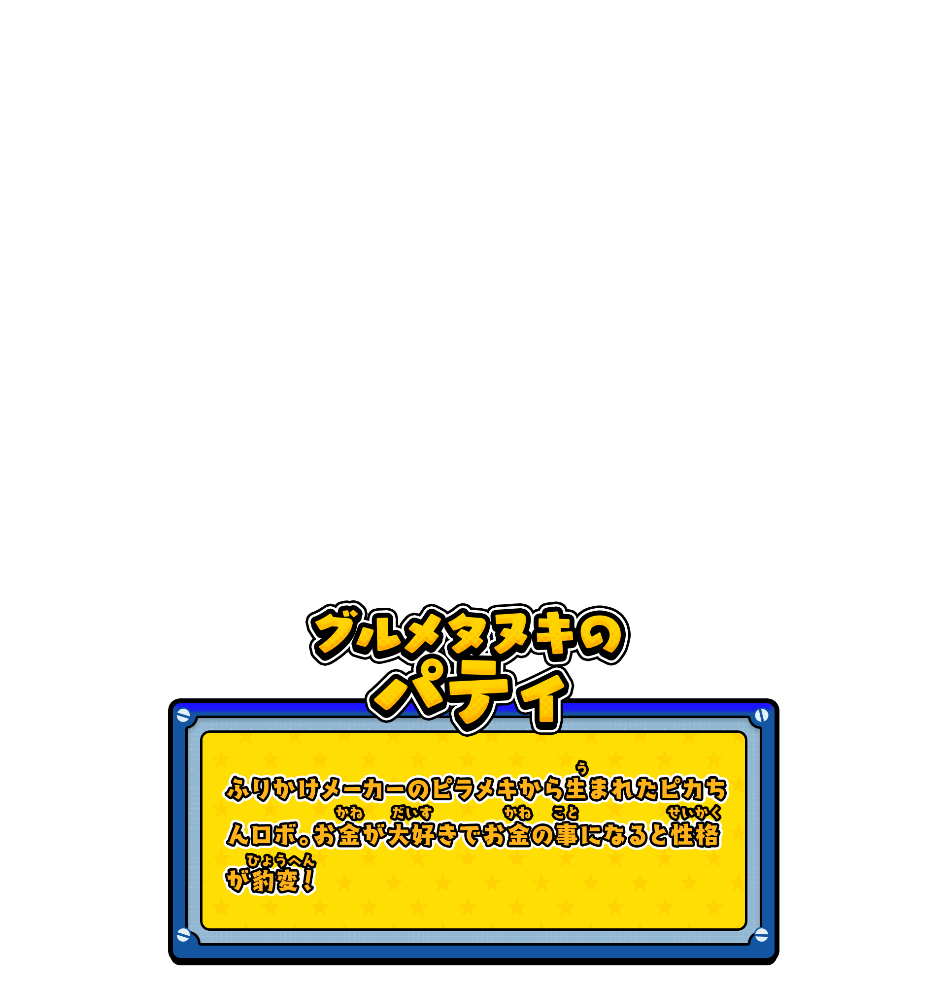グルメタヌキのパティ／ふりかけメーカーのピラメキから生まれたピカちんロボ。お金が大好きでお金の事になると性格が豹変！