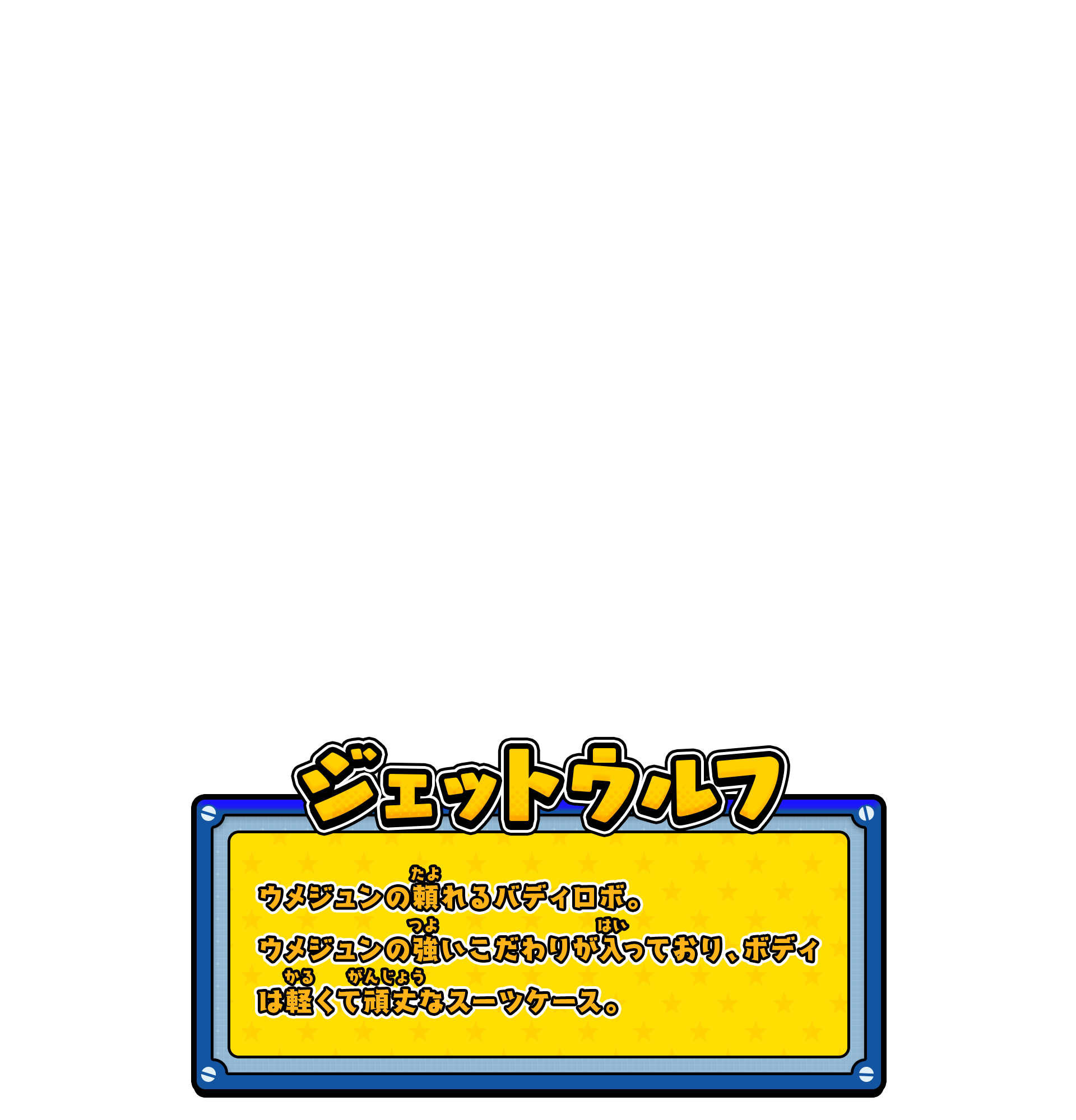 ジェットウルフ／ウメジュンの頼れるバディロボ。ウメジュンの強いこだわりが入っており、ボディは軽くて頑丈なスーツケース。