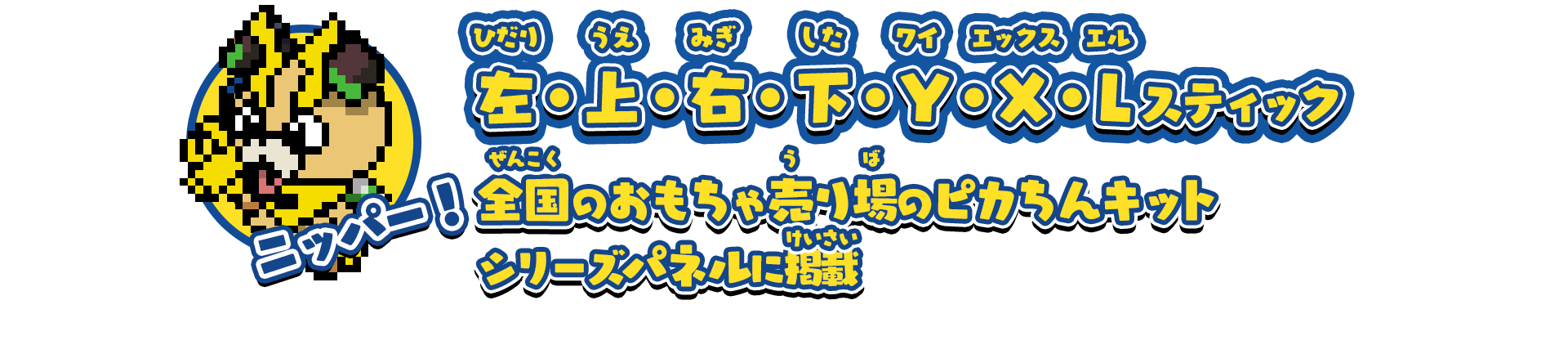 ニッパー！/左・上・右・下・Y・X・Lスティック/全国のおもちゃ売り場のピカちんキットシリーズパネルに掲載/一部設置していない店舗もございます。予めご了承ください