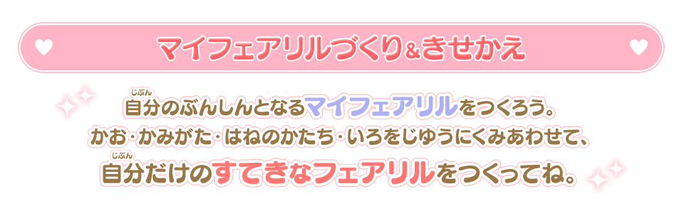 マイフェアリルづくり＆きせかえ / 自分のぶんしんとなるマイフェアリルをつくろう。かお・かみがた・はねのかたち・いろをじゆうにくみあわせで、自分だけのすてきなフェアリルをつくってね。