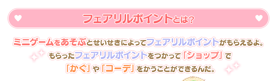 フェアリルポイントとは？ / ミニゲームをあそぶとせいせきによってフェアリルポイントがもらえるよ。もらったフェアリルポイントをつかって「ショップ」で「かぐ」や「コーデ」をかうことができるんだ。