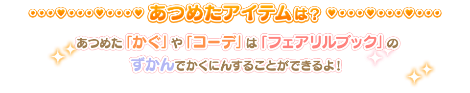 あつめたアイテムは？ / あつめた「かぐ」や「コーデ」は「フェアリルブック」のずかんでかくにんすることができるよ！