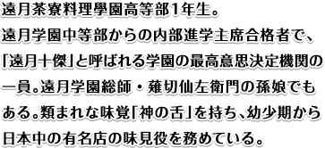 遠月茶寮料理學園高等部１年生。遠月学園中等部からの内部進学主席合格者で、「遠月十傑」と呼ばれる学園の最高意思決定機関の一員。遠月学園総師・薙切仙左衛門の孫娘でもある。類まれな味覚「神の舌」を持ち、幼少期から日本中の有名店の味見役を務めている。