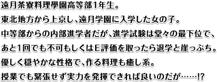 遠月茶寮料理學園高等部１年生。東北地方から上京し、遠月学園に入学した女の子。中等部からの内部進学者だが、進学試験は堂々の最下位で、あと１回でも不可もしくはＥ評価を取ったら退学と崖っぷち。優しく穏やかな性格で、作る料理も癒し系。授業でも緊張せず実力を発揮できれば良いのだが……!?