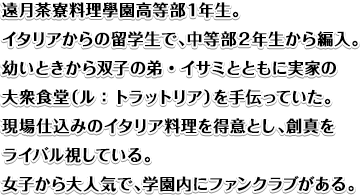 遠月茶寮料理學園高等部１年生。イタリアからの留学生で、中等部２年生から編入。幼いときから双子の弟・イサミとともに実家の大衆食堂（ル：トラットリア）を手伝っていた。現場仕込みのイタリア料理を得意とし、創真をライバル視している。女子から大人気で、学園内にファンクラブがある。