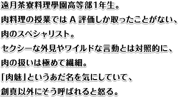 遠月茶寮料理學園高等部１年生。肉料理の授業ではA評価しか取ったことがない、肉のスペシャリスト。セクシーな外見やワイルドな言動とは対照的に、肉の扱いは極めて繊細。「肉魅」というあだ名を気にしていて、創真以外にそう呼ばれると怒る。