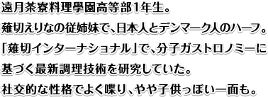 遠月茶寮料理學園高等部１年生。薙切えりなの従姉妹で、日本人とデンマーク人のハーフ。「薙切インターナショナル」で、分子ガストロノミーに基づく最新調理技術を研究していた。社交的な性格でよく喋り、やや子供っぽい一面も。