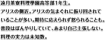 遠月茶寮料理學園高等部１年生。アリスの側近。アリスの気まぐれに振り回されていることが多い。期待に応えられず怒られることも。普段はぼんやりしていて、あまり自己主張しない。料理の実力は未知数。