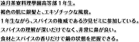 遠月茶寮料理學園高等部1年生。
褐色の肌に銀髪と、エキゾチックな風貌。1年生ながら、スパイスの権威である汐見ゼミに参加している。
スパイスの理解が深いだけでなく、非常に鼻が良い。
食材とスパイスの香りだけで鍋の状態を把握できる。