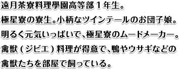 遠月茶寮料理學園高等部1年生。極星寮の寮生。小柄なツインテールのお団子娘。明るく元気いっぱいで、極星寮のムードメーカー。禽獣(ジビエ)料理が得意で、鴨やウサギなどの禽獣たちを部屋で飼っている。