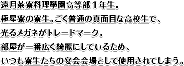 遠月茶寮料理學園高等部1年生。極星寮の寮生。ごく普通の真面目な高校生で、光るメガネがトレードマーク。部屋が一番広く綺麗にしているため、いつも寮生たちの宴会会場として使用されてしまう。