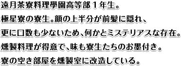 遠月茶寮料理學園高等部1年生。
極星寮の寮生。顔の上半分が前髪に隠れ、更に口数も少ないため、何かとミステリアスな存在。
燻製料理が得意で、味も寮生たちのお墨付き。寮の空き部屋を燻製室に改造している。