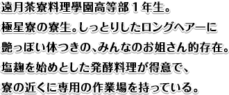 遠月茶寮料理學園高等部1年生。
極星寮の寮生。しっとりしたロングヘアーに艶っぽい体つきの、みんなのお姐さん的存在。塩麺を始めとした発酵料理が得意で、寮の近くに専用の作業場を持っている。