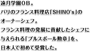 遠月学園ＯＢ。パリのフランス料理店「SHINO's」のオーナーシェフ。 フランス料理の発展に貢献したシェフに与えられる「プルスボール勲章」を、日本人で初めて受賞した。