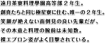 遠月茶寮料理學園高等部2年生。創真たちと同じ極星寮に住む、唯一の2年生。笑顔が絶えない面倒見の良い先輩だが、その本意と料理の腕前は未知数。裸エプロン姿がよく目撃されている。