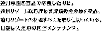 遠月学園を主席で卒業したOB。遠月リゾート総料理長兼取締役会会員を務め、遠月リゾートの料理すべてを取り仕切っている。日課は入浴中の肉体メンテナンス。