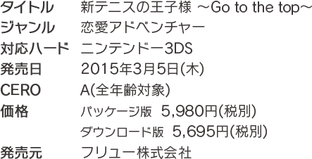 ■タイトル：新テニスの王子様～Go to the top～■ジャンル：恋愛アドベンチャー■対応ハード：ニンテンドー3DS■発売日：2015年3月5日（木）■CERO：審査予定■価格：パッケージ版5,980円（税別）ダウンロード版5,695円（税別）■発売元：フリュー株式会社