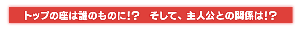 トップの座は誰のものに！？　そして、主人公との関係は！？