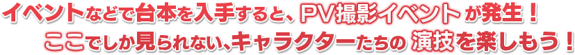 イベントなどで台本を入手すると、ＰＶ撮影イベントが発生！ここでしか見られない、キャラクターたちの演技を楽しもう！