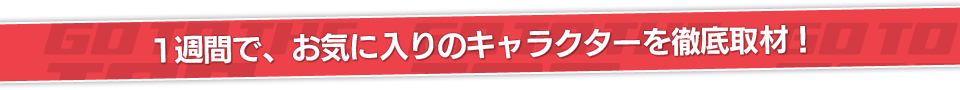 1週間の取材で、お気に入りのキャラクターを徹底取材！