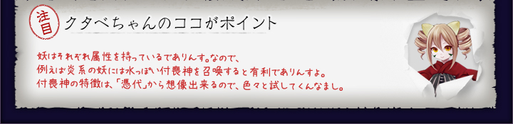 クタベちゃんのココがポイント:妖はそれぞれ属性を持っているでありんす。なので、例えば炎系の妖には水っぽい付喪神を召喚すると有利でありんすよ。付喪神の特徴は、「憑代」から想像出来るので、色々と試してくんなまし。