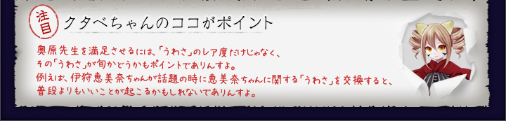 クタベちゃんのココがポイント:奥原先生を満足させるには、「うわさ」のレア度だけじゃなく、その「うわさ」が旬かどうかもポイントでありんすよ。例えば、伊狩恵美奈ちゃんが話題の時に恵美奈ちゃんに関する「うわさ」を交換すると、普段よりもいいことが起こるかもしれないでありんすよ。