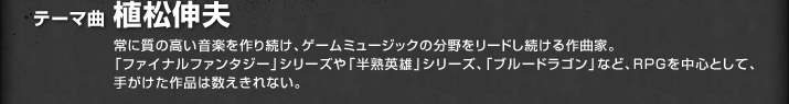 テーマ曲 植松伸夫／常に質の高い音楽を作り続け、ゲームミュージックの分野をリードし続ける作曲家。「ファイナルファンタジー」シリーズや「半熟英雄」シリーズ、「ブルードラゴン」など、ＲＰＧを中心として、手がけた作品は数えきれない。