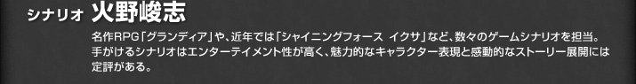 シナリオ 火野峻志／名作ＲＰＧ「グランディア」や、近年では「シャイニングフォースイクサ」など、数々のゲームシナリオを担当。手がけるシナリオはエンターテイメント性が高く、魅力的なキャラクター表現と感動的なストーリー展開には定評がある。