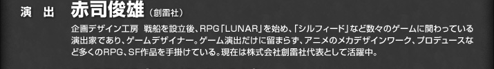 演出 赤司俊雄（創雷社）／企画デザイン工房 戦船を設立後、ＲＰＧ「ＬＵＮＡＲ」を始め、「シルフィード」など数々のゲームに関わっている演出家であり、ゲームデザイナー。ゲーム演出だけに留まらず、アニメのメカデザインワーク、プロデュースなど多くのＲＰＧ、ＳＦ作品を手掛けている。現在は株式会社創雷社代表として活躍中。