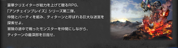 豪華クリエイターが総力を上げて贈るRPG、「アンチェインブレイズ」シリーズ第二弾。仲間とパーティを組み、ティターンと呼ばれる巨大な迷宮を探索せよ。冒険の途中で戦ったモンスターを仲間にしながら、ティターンの最深部を目指せ。