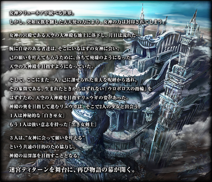 女神クリューネアが統べる世界。しかし、突如反旗を翻した大天使の力により、女神の力は封印されてしまう。女神の宮殿である天空の大神殿も地上に落下し、月日は流れた…腕に自身のある者達は、そこにいるはずの女神に会い、己の願いを叶えてもらうために、落ちて廃墟のようになった天空の大神殿を目指すようになっていた。そして、ここにまた一人、己に課せられた重大な呪縛から逃れ、その象徴である、生まれたときからはずれない「ウロボロスの指輪」をはずすため、天空の大神殿を目指すリュウガの姿があった。神殿の奥を目指して進むリュウガは、そこで2人の少女と出会う。１人は神秘的な「白き巫女」もう１人は強い意志を持った「黒き女剣士」３人は、"女神に会って願いを叶える"という共通の目的のため協力し、神殿の最深部を目指すこととなる。迷宮ティターンを舞台に、再び物語の幕が開く。