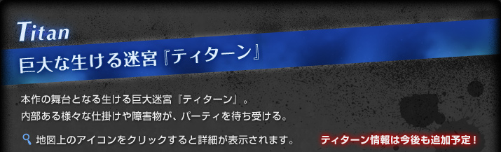 Titan 巨大な生ける迷宮『ティターン』:本作の舞台となる生ける迷宮『ティターン』。内部ある様々な仕掛けや障害物が、パーティを待ち受ける。地図上のアイコンをクリックすると詳細が表示されます。ティターン情報は今後も追加予定！