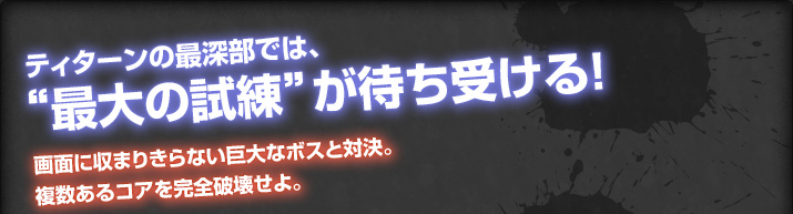 ティターンの最深部では、“最大の試練”が待ち受ける！画面に収まりきらない巨大なボスと対決。複数あるコアを完全破壊せよ。