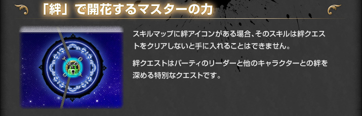 「絆」で開花するマスターの力 スキルマップに絆アイコンがある場合、そのスキルは絆クエストをクリアしないと手に入れることはできません。絆クエストはパーティのリーダーと
他のキャラクターとの絆を深める特別なクエストです。