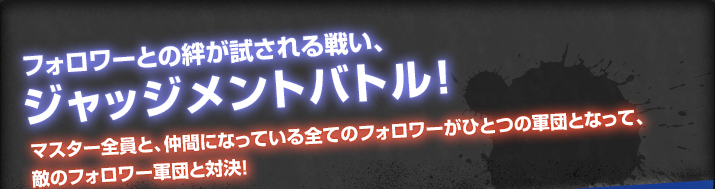 フォロワーとの絆が試される戦い、ジャッジメントバトル！マスター全員と、仲間になっている全てのフォロワーがひとつの軍団となって、敵のフォロワー軍団と対決！