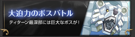 大迫力のボスバトル ティターン最深部には巨大なボスが！