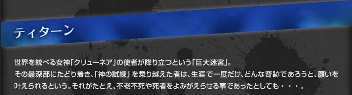 ティターン　世界を統べる女神「クリューネア」の使者が降り立つという「巨大迷宮」。その最深部にたどり着き、「神の試練」を乗り越えた者は、生涯で一度だけ、どんな奇跡であろうと、願いを叶えられるという。それがたとえ、不老不死や死者をよみがえらせる事であったとしても・・・。