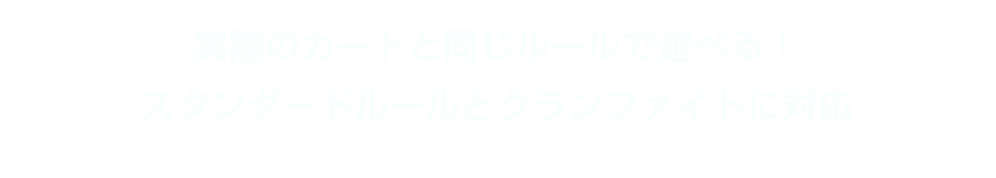 実際のカードと同じルールで遊べる！スタンダードルールとクランファイトに対応