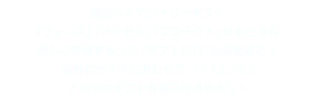 既存のイマジナリーギフト「フォース」「アクセル」「プロテクト」はもちろん新しい効果をもった「ギフトⅡ」にも完全対応！自分のデッキにあわせて、「Ⅰ」と「Ⅱ」どちらのギフトを選ぶか決めよう！