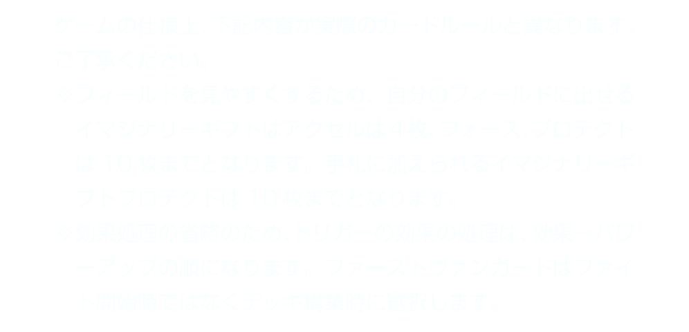 ゲームの仕様上、下記内容が実際のカードルールと異なります。ご了承ください。　※フィールドを見やすくするため、自分のフィールドに出せるイマジナリーギフトはアクセルは４枚、フォース、プロテクトは10枚までとなります。手札に加えられるイマジナリーギフトプロテクトは10枚までとなります。　※効果処理の省略のため、トリガーの効果の処理は、効果→パワーアップの順になります。ファーストヴァンガードはファイト開始時ではなくデッキ構築時に選択します。