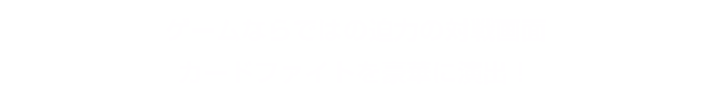 ゲームならではの迫力の対戦画面　カードファイトを豪華に演出！